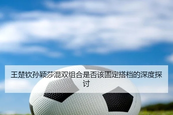 王楚钦孙颖莎混双组合是否该固定搭档的深度探讨